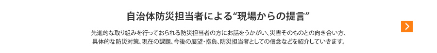 自治体防災担当者による“現場からの提言”先進的な取り組みを行っておられる防災担当者の方にお話をうかがい、災害そのものとの向き合い方、具体的な防災対策、現在の課題、今後の展望・抱負、防災担当者としての信念などを紹介していきます。