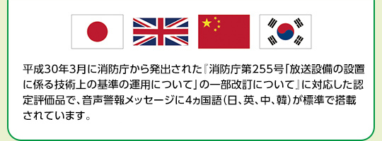 平成30年3月に消防庁から発出された『消防庁第255号「放送設備の設置に係る技術上の基準の運用について」の一部改訂について』に対応した認定評価品で、音声警報メッセージに4ヵ国語（日、英、中、韓）が標準で搭載されています。