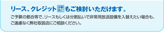 リース、クレジットもご検討いただけます。ご予算の都合等で、リースもしくは分割払いで非常用放送設備を入替えたい場合も、ご遠慮なく弊社取扱店にご相談ください。